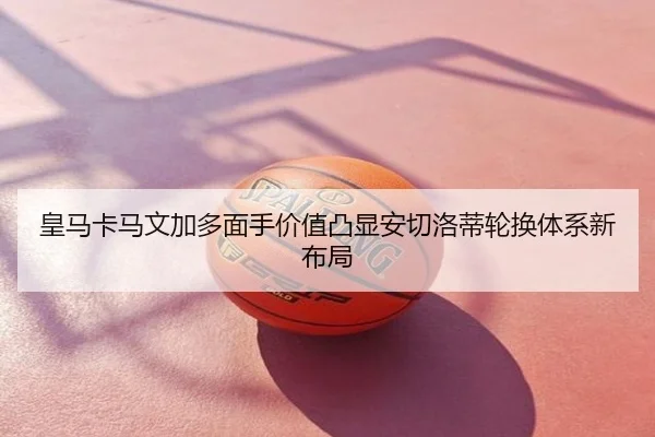 皇马卡马文加多面手价值凸显安切洛蒂轮换体系新布局