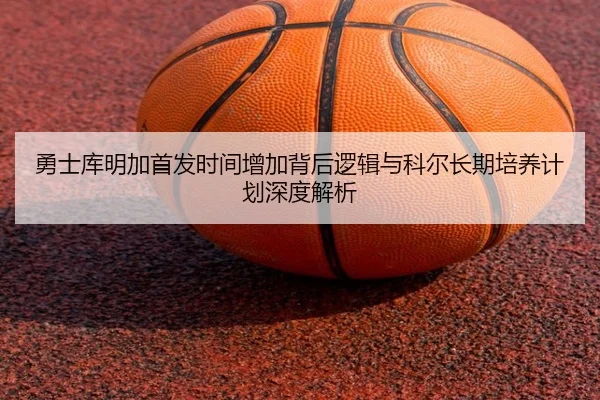 勇士库明加首发时间增加背后逻辑与科尔长期培养计划深度解析